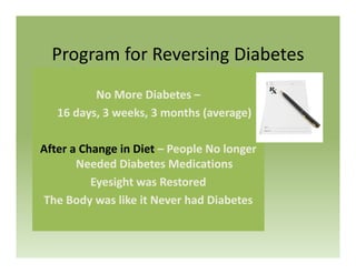 P f R i Di b tProgram for Reversing Diabetes
No More Diabetes –
16 days, 3 weeks, 3 months (average)
After a Change in Diet – People No longer g p g
Needed Diabetes Medications
Eyesight was Restored
The Body was like it Never had Diabetes
 