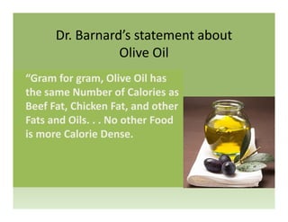 Dr. Barnard’s statement about 
Olive Oil
“Gram for gram, Olive Oil has 
the same Number of Calories as 
Beef Fat, Chicken Fat, and other 
Fats and Oils. . . No other Food 
is more Calorie Dense.
 