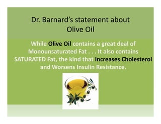 Dr. Barnard’s statement about 
Olive Oil
While Olive Oil contains a great deal of 
Monounsaturated Fat . . . It also contains 
SATURATED Fat, the kind that Increases Cholesterol
and Worsens Insulin Resistance.
 