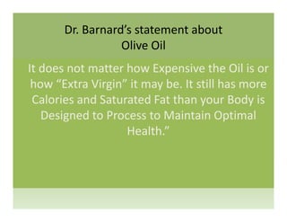 Dr. Barnard’s statement about 
li ilOlive Oil
It does not matter how Expensive the Oil is orIt does not matter how Expensive the Oil is or 
how “Extra Virgin” it may be. It still has more 
C l i d S t t d F t th B d iCalories and Saturated Fat than your Body is 
Designed to Process to Maintain Optimal 
Health.”
 