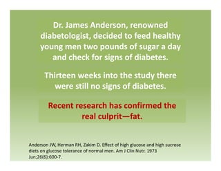 Dr. James Anderson, renowned 
diabetologist, decided to feed healthy 
young men two pounds of sugar a day 
and check for signs of diabetes.
Thirteen weeks into the study thereThirteen weeks into the study there 
were still no signs of diabetes.
Recent research has confirmed the 
real culprit—fat.real culprit fat.
Anderson JW, Herman RH, Zakim D. Effect of high glucose and high sucrose 
diets on glucose tolerance of normal men. Am J Clin Nutr. 1973 
Jun;26(6):600‐7.
 