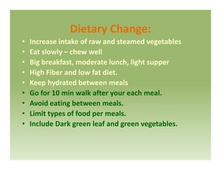 Dietary Change:Dietary Change:
• Increase intake of raw and steamed vegetables
• Eat slowly – chew wellEat slowly  chew well
• Big breakfast, moderate lunch, light supper
• High Fiber and low fat diet.High Fiber and low fat diet. 
• Keep hydrated between meals
• Go for 10 min walk after your each meal.y
• Avoid eating between meals.
• Limit types of food per meals. yp p
• Include Dark green leaf and green vegetables.
 
