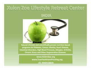 Natural Lifestyle and scientifically proven nutrition based  
programs for Diabetes, Cancer, Obesity, Heart Disease, 
www XulonZoe org
p g , , y, ,
Intestinal Disorders, High Blood Pressure, Allergies, Arthritis, 
Chronic Stress and Other Degenerative Diseases.
www.XulonZoe.org
www.TrueHealthandHealing.org
+91 9940928839
 