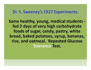 Dr. S. Sweeney’s 1927 Experiments:Dr. S. Sweeney s 1927 Experiments:
Same healthy young medical students ‐Same healthy, young, medical students ‐
fed 2 days of very high carbohydrate 
foods of sugar candy pastry whitefoods of sugar, candy, pastry, white 
bread, baked potatoes, syrup, bananas, 
d l d lrice, and oatmeal.  Repeated Glucose 
Tolerance Test.
 