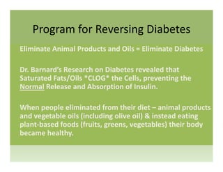 Program for Reversing DiabetesProgram for Reversing Diabetes
Eliminate Animal Products and Oils = Eliminate Diabetes
Dr. Barnard’s Research on Diabetes revealed that 
/ * *Saturated Fats/Oils *CLOG* the Cells, preventing the 
Normal Release and Absorption of Insulin.
When people eliminated from their diet – animal products 
and vegetable oils (including olive oil) & instead eating g ( g ) g
plant‐based foods (fruits, greens, vegetables) their body 
became healthy.
 