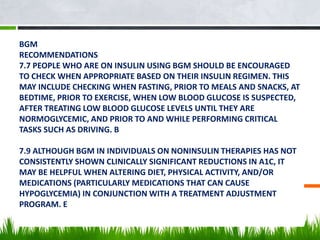 BGM
RECOMMENDATIONS
7.7 PEOPLE WHO ARE ON INSULIN USING BGM SHOULD BE ENCOURAGED
TO CHECK WHEN APPROPRIATE BASED ON THEIR INSULIN REGIMEN. THIS
MAY INCLUDE CHECKING WHEN FASTING, PRIOR TO MEALS AND SNACKS, AT
BEDTIME, PRIOR TO EXERCISE, WHEN LOW BLOOD GLUCOSE IS SUSPECTED,
AFTER TREATING LOW BLOOD GLUCOSE LEVELS UNTIL THEY ARE
NORMOGLYCEMIC, AND PRIOR TO AND WHILE PERFORMING CRITICAL
TASKS SUCH AS DRIVING. B
7.9 ALTHOUGH BGM IN INDIVIDUALS ON NONINSULIN THERAPIES HAS NOT
CONSISTENTLY SHOWN CLINICALLY SIGNIFICANT REDUCTIONS IN A1C, IT
MAY BE HELPFUL WHEN ALTERING DIET, PHYSICAL ACTIVITY, AND/OR
MEDICATIONS (PARTICULARLY MEDICATIONS THAT CAN CAUSE
HYPOGLYCEMIA) IN CONJUNCTION WITH A TREATMENT ADJUSTMENT
PROGRAM. E
 