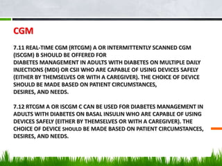 CGM
7.11 REAL-TIME CGM (RTCGM) A OR INTERMITTENTLY SCANNED CGM
(ISCGM) B SHOULD BE OFFERED FOR
DIABETES MANAGEMENT IN ADULTS WITH DIABETES ON MULTIPLE DAILY
INJECTIONS (MDI) OR CSII WHO ARE CAPABLE OF USING DEVICES SAFELY
(EITHER BY THEMSELVES OR WITH A CAREGIVER). THE CHOICE OF DEVICE
SHOULD BE MADE BASED ON PATIENT CIRCUMSTANCES,
DESIRES, AND NEEDS.
7.12 RTCGM A OR ISCGM C CAN BE USED FOR DIABETES MANAGEMENT IN
ADULTS WITH DIABETES ON BASAL INSULIN WHO ARE CAPABLE OF USING
DEVICES SAFELY (EITHER BY THEMSELVES OR WITH A CAREGIVER). THE
CHOICE OF DEVICE SHOULD BE MADE BASED ON PATIENT CIRCUMSTANCES,
DESIRES, AND NEEDS.
 