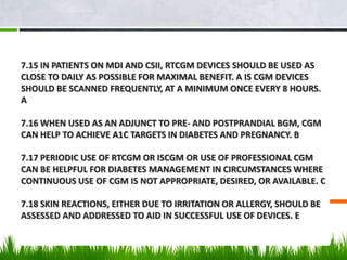 7.15 IN PATIENTS ON MDI AND CSII, RTCGM DEVICES SHOULD BE USED AS
CLOSE TO DAILY AS POSSIBLE FOR MAXIMAL BENEFIT. A IS CGM DEVICES
SHOULD BE SCANNED FREQUENTLY, AT A MINIMUM ONCE EVERY 8 HOURS.
A
7.16 WHEN USED AS AN ADJUNCT TO PRE- AND POSTPRANDIAL BGM, CGM
CAN HELP TO ACHIEVE A1C TARGETS IN DIABETES AND PREGNANCY. B
7.17 PERIODIC USE OF RTCGM OR ISCGM OR USE OF PROFESSIONAL CGM
CAN BE HELPFUL FOR DIABETES MANAGEMENT IN CIRCUMSTANCES WHERE
CONTINUOUS USE OF CGM IS NOT APPROPRIATE, DESIRED, OR AVAILABLE. C
7.18 SKIN REACTIONS, EITHER DUE TO IRRITATION OR ALLERGY, SHOULD BE
ASSESSED AND ADDRESSED TO AID IN SUCCESSFUL USE OF DEVICES. E
 