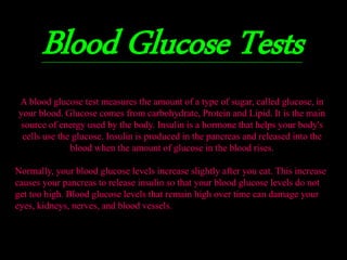 Blood Glucose Tests 
A blood glucose test measures the amount of a type of sugar, called glucose, in 
your blood. Glucose comes from carbohydrate, Protein and Lipid. It is the main 
source of energy used by the body. Insulin is a hormone that helps your body's 
cells use the glucose. Insulin is produced in the pancreas and released into the 
blood when the amount of glucose in the blood rises. 
Normally, your blood glucose levels increase slightly after you eat. This increase 
causes your pancreas to release insulin so that your blood glucose levels do not 
get too high. Blood glucose levels that remain high over time can damage your 
eyes, kidneys, nerves, and blood vessels. 
 
