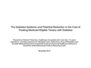 The Diabetes Epidemic and Potential Reduction In the Cost of Treating Medicaid Eligible Texans with Diabetes Prepared by Richard Thoennes, Healthcare Consultant with more than 15 years experience  providing solutions for Managed Care, Retail Drug, Drug Wholesalers and Durable Medical Equipment Companies aimed at Improving Healthcare Delivery & Outcomes while Maximizing Profits & Reducing Costs November 2010 