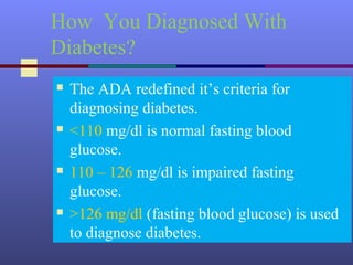 How You Diagnosed With
Diabetes?
 The ADA redefined it’s criteria for
diagnosing diabetes.
 <110 mg/dl is normal fasting blood
glucose.
 110 – 126 mg/dl is impaired fasting
glucose.
 >126 mg/dl (fasting blood glucose) is used
to diagnose diabetes.
 