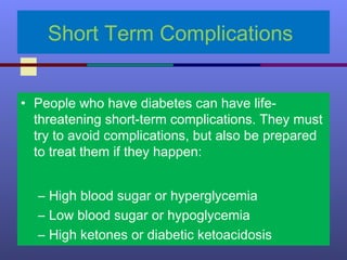 Short Term Complications
• People who have diabetes can have life-
threatening short-term complications. They must
try to avoid complications, but also be prepared
to treat them if they happen:
– High blood sugar or hyperglycemia
– Low blood sugar or hypoglycemia
– High ketones or diabetic ketoacidosis
 