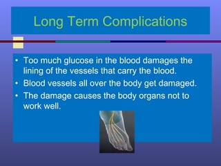 Long Term Complications
• Too much glucose in the blood damages the
lining of the vessels that carry the blood.
• Blood vessels all over the body get damaged.
• The damage causes the body organs not to
work well.
 