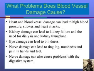 What Problems Does Blood Vessel
Damage Cause?
• Heart and blood vessel damage can lead to high blood
pressure, strokes and heart attacks.
• Kidney damage can lead to kidney failure and the
need for dialysis and kidney transplant.
• Eye damage can lead to blindness.
• Nerve damage can lead to tingling, numbness and
pain in hands and feet.
• Nerve damage can also cause problems with the
digestive system.
 