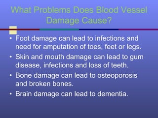 What Problems Does Blood Vessel
Damage Cause?
• Foot damage can lead to infections and
need for amputation of toes, feet or legs.
• Skin and mouth damage can lead to gum
disease, infections and loss of teeth.
• Bone damage can lead to osteoporosis
and broken bones.
• Brain damage can lead to dementia.
 