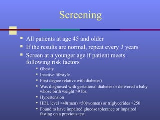 Screening
 All patients at age 45 and older
 If the results are normal, repeat every 3 years
 Screen at a younger age if patient meets
following risk factors

Obesity

Inactive lifestyle

First degree relative with diabetes)

Was diagnosed with gestational diabetes or delivered a baby
whose birth weight >9 lbs.

Hypertension

HDL level <40(men) <50(women) or triglycerides >250

Found to have impaired glucose tolerance or impaired
fasting on a previous test.
 