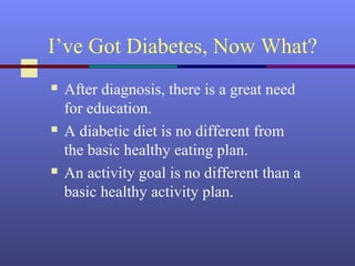 I’ve Got Diabetes, Now What?
 After diagnosis, there is a great need
for education.
 A diabetic diet is no different from
the basic healthy eating plan.
 An activity goal is no different than a
basic healthy activity plan.
 