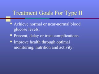 Treatment Goals For Type II
 Achieve normal or near-normal blood
glucose levels.
 Prevent, delay or treat complications.
 Improve health through optimal
monitoring, nutrition and activity.
 