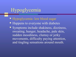 Hypoglycemia
 Hypoglycemia- low blood sugar
 Happens to everyone with diabetes
 Symptoms include shakiness, dizziness,
sweating, hunger, headache, pale skin,
sudden moodiness, clumsy or jerky
movements, difficulty paying attention,
and tingling sensations around mouth.
 