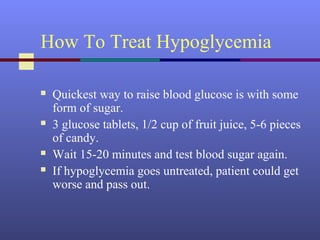 How To Treat Hypoglycemia
 Quickest way to raise blood glucose is with some
form of sugar.
 3 glucose tablets, 1/2 cup of fruit juice, 5-6 pieces
of candy.
 Wait 15-20 minutes and test blood sugar again.
 If hypoglycemia goes untreated, patient could get
worse and pass out.
 
