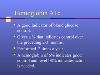 Hemoglobin A1c
 A good indicator of blood glucose
control.
 Gives a % that indicates control over
the preceding 2-3 months.
 Performed 2 times a year.
 A hemoglobin of 6% indicates good
control and level >8% indicates action
is needed.
 