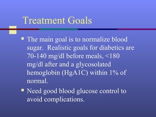 Treatment Goals
 The main goal is to normalize blood
sugar. Realistic goals for diabetics are
70-140 mg/dl before meals, <180
mg/dl after and a glycosolated
hemoglobin (HgA1C) within 1% of
normal.
 Need good blood glucose control to
avoid complications.
 