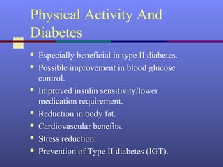 Physical Activity And
Diabetes
 Especially beneficial in type II diabetes.
 Possible improvement in blood glucose
control.
 Improved insulin sensitivity/lower
medication requirement.
 Reduction in body fat.
 Cardiovascular benefits.
 Stress reduction.
 Prevention of Type II diabetes (IGT).
 