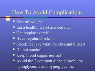 How To Avoid Complications
 Control weight
 Eat a healthy well-balanced diet.
 Get regular exercise
 Have regular checkups
 Check feet everyday for cuts and blisters
 Do not smoke!
 Keep blood sugars normal
 Avoid the 2 common diabetic problems,
hypoglycemia and hyperglycemia
 