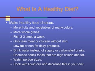 What Is A Healthy Diet?
• Make healthy food choices.
– More fruits and vegetables of many colors.
– More whole grains.
– Fish 2-3 times a week.
– Only lean meat or chicken without skin.
– Low-fat or non-fat dairy products.
– Drink water instead of sugary or carbonated drinks.
– Decrease snack foods that are high calorie and fat.
– Watch portion sizes.
– Cook with liquid oils and decrease fats in your diet.
 