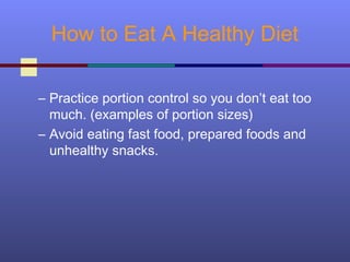 How to Eat A Healthy Diet
– Practice portion control so you don’t eat too
much. (examples of portion sizes)
– Avoid eating fast food, prepared foods and
unhealthy snacks.
 
