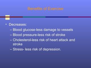 Benefits of Exercise
• Decreases:
– Blood glucose-less damage to vessels
– Blood pressure-less risk of stroke
– Cholesterol-less risk of heart attack and
stroke
– Stress- less risk of depression.
 