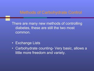 Methods of Carbohydrate Control
There are many new methods of controlling
diabetes, these are still the two most
common.
• Exchange Lists
• Carbohydrate counting- Very basic, allows a
little more freedom and variety.
 