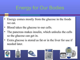 Energy for Our Bodies
• Energy comes mostly from the glucose in the foods
we eat.
• Blood takes the glucose to our cells.
• The pancreas makes insulin, which unlocks the cells
so the glucose can get in.
• Extra glucose is stored as fat or in the liver for use if
needed later.
• Energy comes mostly from the glucose in the foods
we eat.
• Blood takes the glucose to our cells.
• The pancreas makes insulin, which unlocks the cells
so the glucose can get in.
• Extra glucose is stored as fat or in the liver for use if
needed later.
 