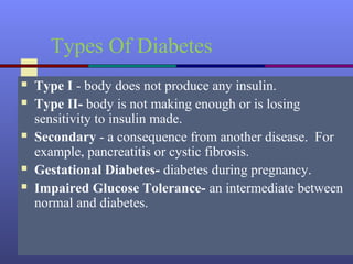 Types Of Diabetes
 Type I - body does not produce any insulin.
 Type II- body is not making enough or is losing
sensitivity to insulin made.
 Secondary - a consequence from another disease. For
example, pancreatitis or cystic fibrosis.
 Gestational Diabetes- diabetes during pregnancy.
 Impaired Glucose Tolerance- an intermediate between
normal and diabetes.
 