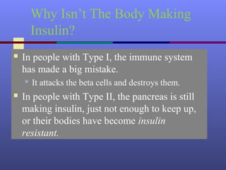 Why Isn’t The Body Making
Insulin?
 In people with Type I, the immune system
has made a big mistake.
 It attacks the beta cells and destroys them.
 In people with Type II, the pancreas is still
making insulin, just not enough to keep up,
or their bodies have become insulin
resistant.
 