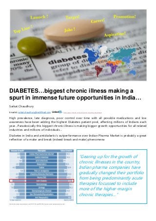 DIABETES…biggest chronic illness making a
spurt in immense future opportunities in India…
Saikat Chaudhury
Email Id: saikat.chaudhury@rediffmail.com http://www.linkedin.com/pub/saikat-chaudhury/1a/b05/ab
High prevalence, late diagnosis, poor control over time with all possible medications and low
awareness have been adding the highest Diabetes patient pool, affecting millions of Indians each
year…Paradoxically this biggest chronic illness is making bigger growth opportunities for all related
industries and millions of individuals…
Diabetes in India and antidiabetic’s outperformance over Indian Pharma Market is probably a great
reflection of a make and break (indeed break and make) phenomena
http://articles.economictimes.indiatimes.com/2014-11-19/news/56265356_1_pharma-market-therapies-volume-growth
“Gearing up for the growth of
chronic illnesses in the country,
Indian pharma companies have
gradually changed their portfolio
from being predominantly acute
therapies focussed to include
more of the higher-margin
chronic therapies…”
 