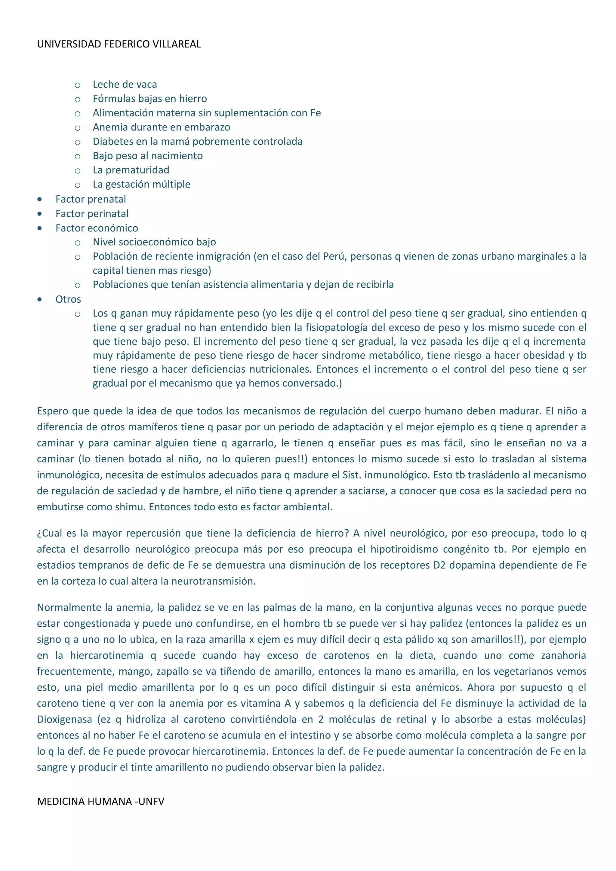 UNIVERSIDAD FEDERICO VILLAREAL


        o Leche de vaca
        o Fórmulas bajas en hierro
        o Alimentación materna sin suplementación con Fe
        o Anemia durante en embarazo
        o Diabetes en la mamá pobremente controlada
        o Bajo peso al nacimiento
        o La prematuridad
        o La gestación múltiple
•   Factor prenatal
•   Factor perinatal
•   Factor económico
        o Nivel socioeconómico bajo
        o Población de reciente inmigración (en el caso del Perú, personas q vienen de zonas urbano marginales a la
            capital tienen mas riesgo)
        o Poblaciones que tenían asistencia alimentaria y dejan de recibirla
•   Otros
        o Los q ganan muy rápidamente peso (yo les dije q el control del peso tiene q ser gradual, sino entienden q
            tiene q ser gradual no han entendido bien la fisiopatología del exceso de peso y los mismo sucede con el
            que tiene bajo peso. El incremento del peso tiene q ser gradual, la vez pasada les dije q el q incrementa
            muy rápidamente de peso tiene riesgo de hacer sindrome metabólico, tiene riesgo a hacer obesidad y tb
            tiene riesgo a hacer deficiencias nutricionales. Entonces el incremento o el control del peso tiene q ser
            gradual por el mecanismo que ya hemos conversado.)

Espero que quede la idea de que todos los mecanismos de regulación del cuerpo humano deben madurar. El niño a
diferencia de otros mamíferos tiene q pasar por un periodo de adaptación y el mejor ejemplo es q tiene q aprender a
caminar y para caminar alguien tiene q agarrarlo, le tienen q enseñar pues es mas fácil, sino le enseñan no va a
caminar (lo tienen botado al niño, no lo quieren pues!!) entonces lo mismo sucede si esto lo trasladan al sistema
inmunológico, necesita de estímulos adecuados para q madure el Sist. inmunológico. Esto tb trasládenlo al mecanismo
de regulación de saciedad y de hambre, el niño tiene q aprender a saciarse, a conocer que cosa es la saciedad pero no
embutirse como shimu. Entonces todo esto es factor ambiental.

¿Cual es la mayor repercusión que tiene la deficiencia de hierro? A nivel neurológico, por eso preocupa, todo lo q
afecta el desarrollo neurológico preocupa más por eso preocupa el hipotiroidismo congénito tb. Por ejemplo en
estadios tempranos de defic de Fe se demuestra una disminución de los receptores D2 dopamina dependiente de Fe
en la corteza lo cual altera la neurotransmisión.

Normalmente la anemia, la palidez se ve en las palmas de la mano, en la conjuntiva algunas veces no porque puede
estar congestionada y puede uno confundirse, en el hombro tb se puede ver si hay palidez (entonces la palidez es un
signo q a uno no lo ubica, en la raza amarilla x ejem es muy difícil decir q esta pálido xq son amarillos!!), por ejemplo
en la hiercarotinemia q sucede cuando hay exceso de carotenos en la dieta, cuando uno come zanahoria
frecuentemente, mango, zapallo se va tiñendo de amarillo, entonces la mano es amarilla, en los vegetarianos vemos
esto, una piel medio amarillenta por lo q es un poco difícil distinguir si esta anémicos. Ahora por supuesto q el
caroteno tiene q ver con la anemia por es vitamina A y sabemos q la deficiencia del Fe disminuye la actividad de la
Dioxigenasa (ez q hidroliza al caroteno convirtiéndola en 2 moléculas de retinal y lo absorbe a estas moléculas)
entonces al no haber Fe el caroteno se acumula en el intestino y se absorbe como molécula completa a la sangre por
lo q la def. de Fe puede provocar hiercarotinemia. Entonces la def. de Fe puede aumentar la concentración de Fe en la
sangre y producir el tinte amarillento no pudiendo observar bien la palidez.


MEDICINA HUMANA -UNFV
 