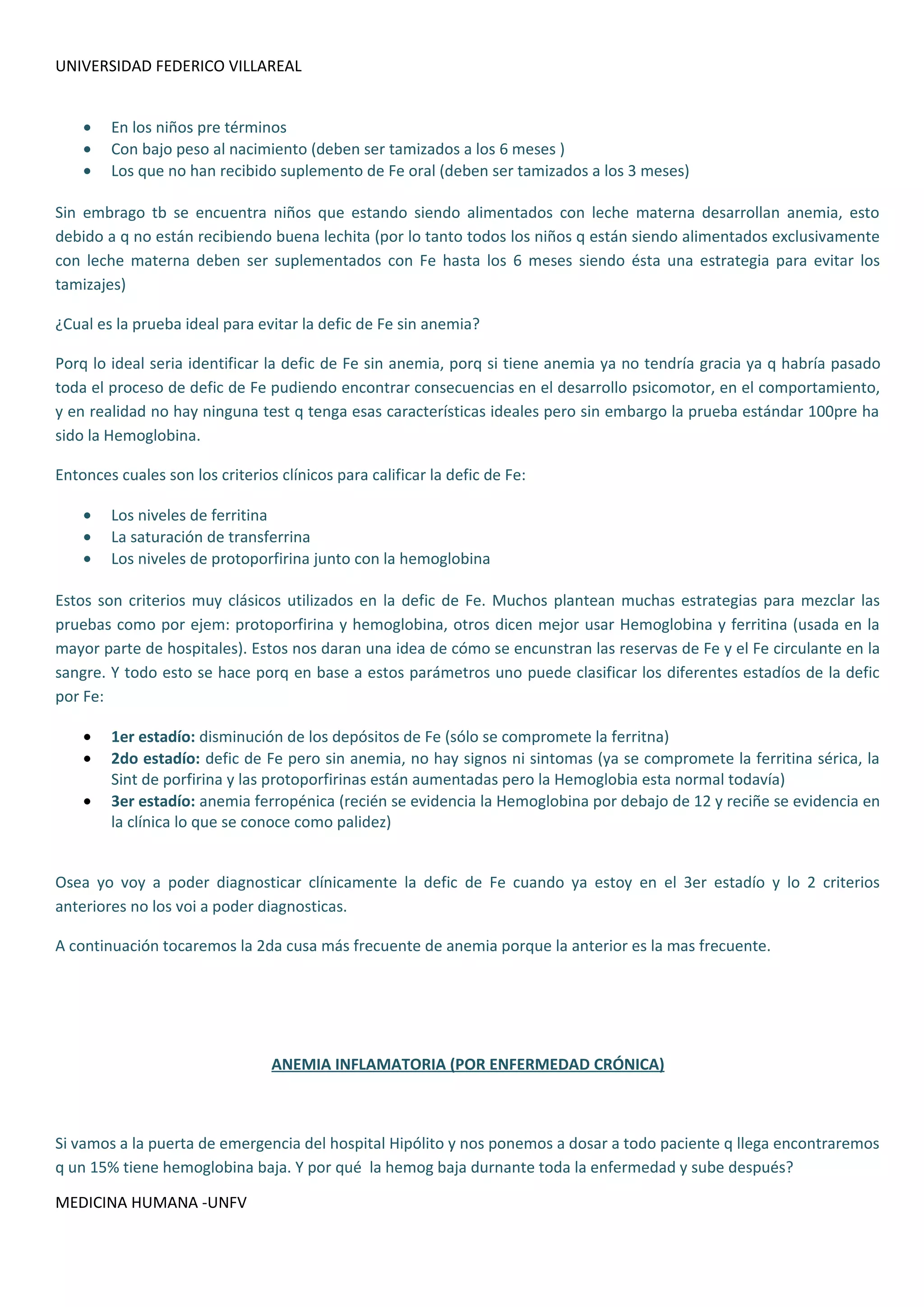 UNIVERSIDAD FEDERICO VILLAREAL


    •   En los niños pre términos
    •   Con bajo peso al nacimiento (deben ser tamizados a los 6 meses )
    •   Los que no han recibido suplemento de Fe oral (deben ser tamizados a los 3 meses)

Sin embrago tb se encuentra niños que estando siendo alimentados con leche materna desarrollan anemia, esto
debido a q no están recibiendo buena lechita (por lo tanto todos los niños q están siendo alimentados exclusivamente
con leche materna deben ser suplementados con Fe hasta los 6 meses siendo ésta una estrategia para evitar los
tamizajes)

¿Cual es la prueba ideal para evitar la defic de Fe sin anemia?

Porq lo ideal seria identificar la defic de Fe sin anemia, porq si tiene anemia ya no tendría gracia ya q habría pasado
toda el proceso de defic de Fe pudiendo encontrar consecuencias en el desarrollo psicomotor, en el comportamiento,
y en realidad no hay ninguna test q tenga esas características ideales pero sin embargo la prueba estándar 100pre ha
sido la Hemoglobina.

Entonces cuales son los criterios clínicos para calificar la defic de Fe:

    •   Los niveles de ferritina
    •   La saturación de transferrina
    •   Los niveles de protoporfirina junto con la hemoglobina

Estos son criterios muy clásicos utilizados en la defic de Fe. Muchos plantean muchas estrategias para mezclar las
pruebas como por ejem: protoporfirina y hemoglobina, otros dicen mejor usar Hemoglobina y ferritina (usada en la
mayor parte de hospitales). Estos nos daran una idea de cómo se encunstran las reservas de Fe y el Fe circulante en la
sangre. Y todo esto se hace porq en base a estos parámetros uno puede clasificar los diferentes estadíos de la defic
por Fe:

    •   1er estadío: disminución de los depósitos de Fe (sólo se compromete la ferritna)
    •   2do estadío: defic de Fe pero sin anemia, no hay signos ni sintomas (ya se compromete la ferritina sérica, la
        Sint de porfirina y las protoporfirinas están aumentadas pero la Hemoglobia esta normal todavía)
    •   3er estadío: anemia ferropénica (recién se evidencia la Hemoglobina por debajo de 12 y reciñe se evidencia en
        la clínica lo que se conoce como palidez)


Osea yo voy a poder diagnosticar clínicamente la defic de Fe cuando ya estoy en el 3er estadío y lo 2 criterios
anteriores no los voi a poder diagnosticas.

A continuación tocaremos la 2da cusa más frecuente de anemia porque la anterior es la mas frecuente.




                                 ANEMIA INFLAMATORIA (POR ENFERMEDAD CRÓNICA)



Si vamos a la puerta de emergencia del hospital Hipólito y nos ponemos a dosar a todo paciente q llega encontraremos
q un 15% tiene hemoglobina baja. Y por qué la hemog baja durnante toda la enfermedad y sube después?

MEDICINA HUMANA -UNFV
 
