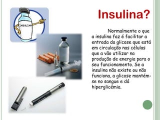 Insulina?
        Normalmente o que
a insulina faz é facilitar a
entrada da glicose que está
em circulação nas células
que a vão utilizar na
produção de energia para o
seu funcionamento. Se a
insulina não existe ou não
funciona, a glicose mantém-
se no sangue e dá
hiperglicémia.
 