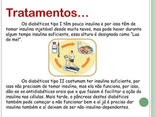 Tratamentos…
        Os diabéticos tipo I têm pouca insulina e por isso têm de
tomar insulina injetável desde muito novos, mas pode haver durante
algum tempo insulina suficiente, essa altura é designada como “Lua
de mel”.




         Os diabéticos tipo II costumam ter insulina suficiente, por
isso não precisam de tomar insulina, mas ela não funciona, por isso,
dão-se os antidiabéticos orais que o que fazem é facilitar a ação da
insulina nas células. Mais tarde, o pâncreas destes diabéticos
também pode começar a não funcionar bem e aí já é preciso dar
insulina também e aí deixam de ser não-insulino-dependentes.
 
