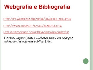 Webgrafia e Bibliografia
HTTP://PT.WIKIPEDIA.ORG/WIKI/DIABETES_MELLITUS

HTTP://WWW.HOOPS.PT/SAUDE/DIABETES.HTM

HTTP://HYPESCIENCE.COM/21384-SINTOMAS-DIABETES/

HANAS Ragnar (2007). Diabetes tipo 1 em crianças,
adolescentes e jovens adultos. Lidel.
 