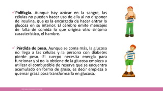Polifagia. Aunque hay azúcar en la sangre, las
células no pueden hacer uso de ella al no disponer
de insulina, que es la encargada de hacer entrar la
glucosa en su interior. El cerebro emite mensajes
de falta de comida lo que origina otro síntoma
característico, el hambre.
 Pérdida de peso. Aunque se coma más, la glucosa
no llega a las células y la persona con diabetes
pierde peso. El cuerpo necesita energía para
funcionar y si no la obtiene de la glucosa empieza a
utilizar el combustible de reserva que se encuentra
acumulado en forma de grasa, es decir empieza a
quemar grasa para transformarla en glucosa.
JOSÉ ANGEL HERNÁNDEZ CASTREJÓN
 