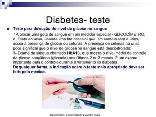 Diabetes- teste


Teste para detecção do nível de glicose no sangue
1-Colocar uma gota de sangue em um medidor especial - GLICOCÍMETRO;
2- Teste da urina, usando uma fita especial que, em contato com a urina,
acusa a presença de glicose ou cetonas. A presença de cetonas na urina
pode significar que o nível de glicose no sangue está descontrolado;
3- Exame de sangue chamado HbA1C, que mostra o nível médio de controle
da glicose sangüínea (glicemia) nos últimos 2 ou 3 meses. É um exame
importante para o controle durante o tratamento do diabetes.
De qualquer forma, a indicação sobre o teste mais apropriado deve ser
feita pelo médico.

Glicocímetro. Fonte:Instituto Evandro Brasil

 