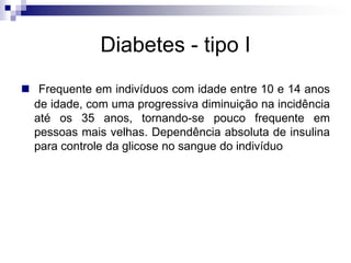 Diabetes - tipo I
 Frequente em indivíduos com idade entre 10 e 14 anos
de idade, com uma progressiva diminuição na incidência
até os 35 anos, tornando-se pouco frequente em
pessoas mais velhas. Dependência absoluta de insulina
para controle da glicose no sangue do indivíduo

 