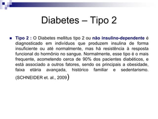 Diabetes – Tipo 2


Tipo 2 : O Diabetes mellitus tipo 2 ou não insulino-dependente é
diagnosticado em indivíduos que produzem insulina de forma
insuficiente ou até normalmente, mas há resistência à resposta
funcional do hormônio no sangue. Normalmente, esse tipo é o mais
frequente, acometendo cerca de 90% dos pacientes diabéticos, e
está associado a outros fatores, sendo os principais a obesidade,
faixa etária avançada, histórico familiar e sedentarismo.
(SCHNEIDER et. al., 2009)

 