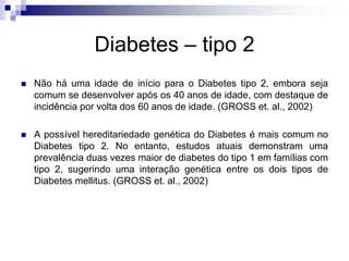 Diabetes – tipo 2


Não há uma idade de início para o Diabetes tipo 2, embora seja
comum se desenvolver após os 40 anos de idade, com destaque de
incidência por volta dos 60 anos de idade. (GROSS et. al., 2002)



A possível hereditariedade genética do Diabetes é mais comum no
Diabetes tipo 2. No entanto, estudos atuais demonstram uma
prevalência duas vezes maior de diabetes do tipo 1 em famílias com
tipo 2, sugerindo uma interação genética entre os dois tipos de
Diabetes mellitus. (GROSS et. al., 2002)

 