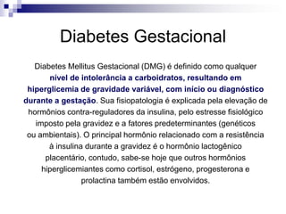 Diabetes Gestacional
Diabetes Mellitus Gestacional (DMG) é definido como qualquer
nível de intolerância a carboidratos, resultando em
hiperglicemia de gravidade variável, com início ou diagnóstico
durante a gestação. Sua fisiopatologia é explicada pela elevação de
hormônios contra-reguladores da insulina, pelo estresse fisiológico
imposto pela gravidez e a fatores predeterminantes (genéticos
ou ambientais). O principal hormônio relacionado com a resistência
à insulina durante a gravidez é o hormônio lactogênico
placentário, contudo, sabe-se hoje que outros hormônios
hiperglicemiantes como cortisol, estrógeno, progesterona e
prolactina também estão envolvidos.

 