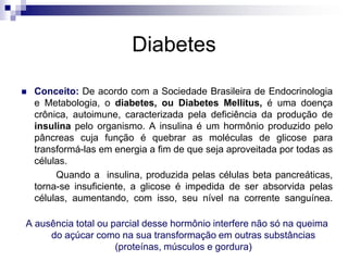 Diabetes


Conceito: De acordo com a Sociedade Brasileira de Endocrinologia
e Metabologia, o diabetes, ou Diabetes Mellitus, é uma doença
crônica, autoimune, caracterizada pela deficiência da produção de
insulina pelo organismo. A insulina é um hormônio produzido pelo
pâncreas cuja função é quebrar as moléculas de glicose para
transformá-las em energia a fim de que seja aproveitada por todas as
células.
Quando a insulina, produzida pelas células beta pancreáticas,
torna-se insuficiente, a glicose é impedida de ser absorvida pelas
células, aumentando, com isso, seu nível na corrente sanguínea.

A ausência total ou parcial desse hormônio interfere não só na queima
do açúcar como na sua transformação em outras substâncias
(proteínas, músculos e gordura)

 
