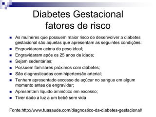 Diabetes Gestacional
fatores de risco











As mulheres que possuem maior risco de desenvolver a diabetes
gestacional são aquelas que apresentam as seguintes condições:
Engravidaram acima do peso ideal;
Engravidaram após os 25 anos de idade;
Sejam sedentárias;
Possuem familiares próximos com diabetes;
São diagnosticadas com hipertensão arterial;
Tenham apresentado excesso de açúcar no sangue em algum
momento antes de engravidar;
Apresentam líquido amniótico em excesso;
Tiver dado a luz a um bebê sem vida

Fonte:http://www.tuasaude.com/diagnostico-da-diabetes-gestacional/

 