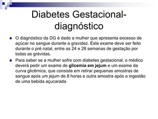 Diabetes Gestacionaldiagnóstico




O diagnóstico da DG é dado a mulher que apresenta excesso de
açúcar no sangue durante a gravidez. Este exame deve ser feito
durante o pré natal, entre as 24 e 28 semanas de gestação por
todas as grávidas.
Para saber se a mulher sofre com diabetes gestacional, o médico
deverá pedir um exame de glicemia em jejum e um exame da
curva glicêmica, que consiste em retirar pequenas amostras de
sangue após um jejum de 8 horas e outra amostra após a ingestão
de uma bebida açucarada

 